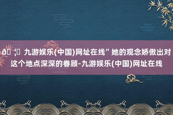 🦄九游娱乐(中国)网址在线”她的观念娇傲出对这个地点深深的眷顾-九游娱乐(中国)网址在线