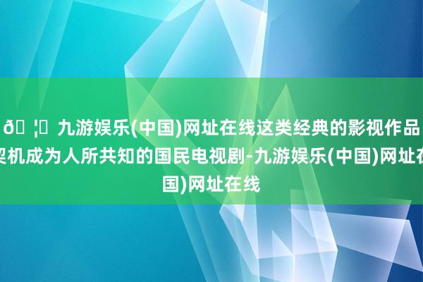 🦄九游娱乐(中国)网址在线这类经典的影视作品有契机成为人所共知的国民电视剧-九游娱乐(中国)网址在线