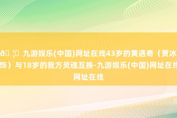 🦄九游娱乐(中国)网址在线43岁的黄遇奇（贾冰 饰）与18岁的我方灵魂互换-九游娱乐(中国)网址在线