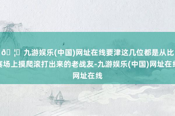 🦄九游娱乐(中国)网址在线要津这几位都是从比赛场上摸爬滚打出来的老战友-九游娱乐(中国)网址在线