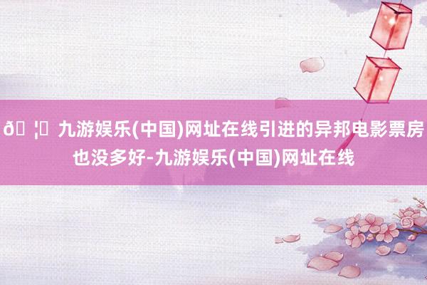 🦄九游娱乐(中国)网址在线引进的异邦电影票房也没多好-九游娱乐(中国)网址在线