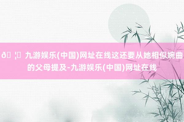 🦄九游娱乐(中国)网址在线这还要从她相似婉曲的父母提及-九游娱乐(中国)网址在线