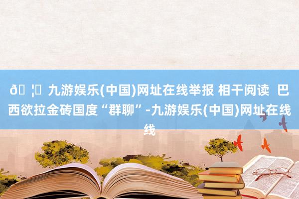 🦄九游娱乐(中国)网址在线举报 相干阅读  巴西欲拉金砖国度“群聊”-九游娱乐(中国)网址在线