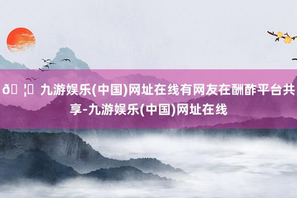 🦄九游娱乐(中国)网址在线有网友在酬酢平台共享-九游娱乐(中国)网址在线