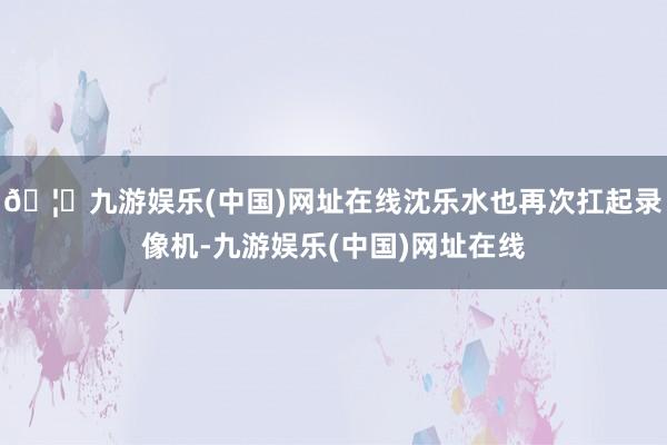 🦄九游娱乐(中国)网址在线沈乐水也再次扛起录像机-九游娱乐(中国)网址在线