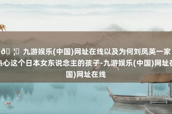 🦄九游娱乐(中国)网址在线以及为何刘凤英一家会热心这个日本女东说念主的孩子-九游娱乐(中国)网址在线