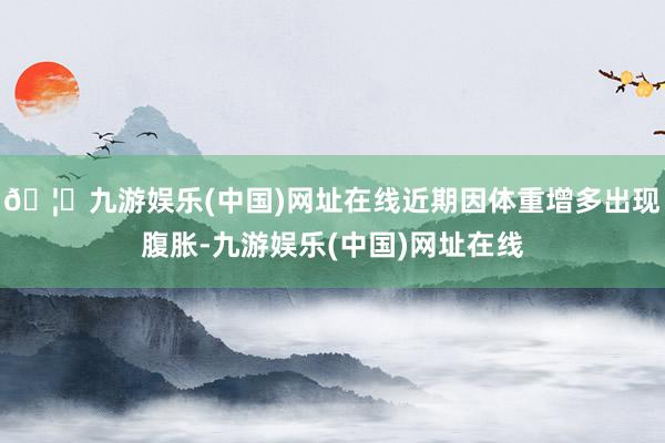 🦄九游娱乐(中国)网址在线近期因体重增多出现腹胀-九游娱乐(中国)网址在线