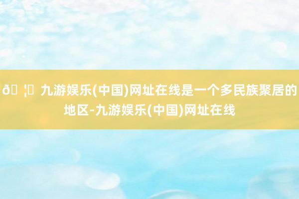 🦄九游娱乐(中国)网址在线是一个多民族聚居的地区-九游娱乐(中国)网址在线