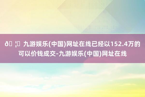 🦄九游娱乐(中国)网址在线已经以152.4万的可以价钱成交-九游娱乐(中国)网址在线