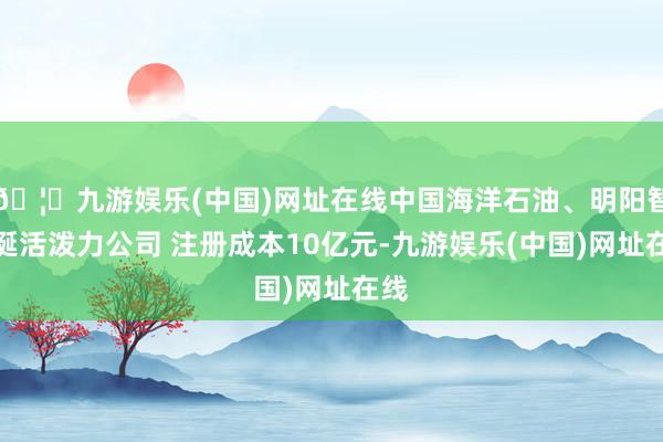 🦄九游娱乐(中国)网址在线中国海洋石油、明阳智能诞活泼力公司 注册成本10亿元-九游娱乐(中国)网址在线