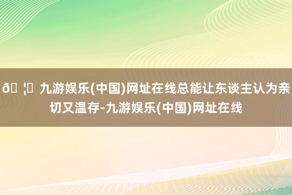 🦄九游娱乐(中国)网址在线总能让东谈主认为亲切又温存-九游娱乐(中国)网址在线