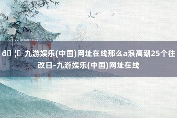 🦄九游娱乐(中国)网址在线那么a浪高潮25个往改日-九游娱乐(中国)网址在线