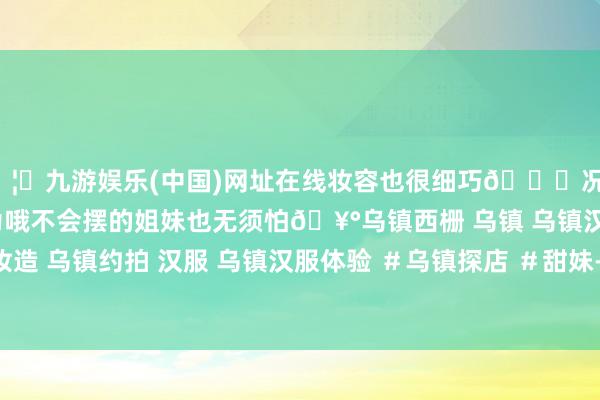 🦄九游娱乐(中国)网址在线妆容也很细巧💄况兼影相师额外会指导作为哦不会摆的姐妹也无须怕🥰乌镇西栅 乌镇 乌镇汉服妆造 乌镇约拍 汉服 乌镇汉服体验 ＃乌镇探店 ＃甜妹-九游娱乐(中国)网址在线