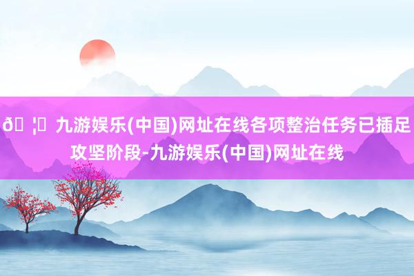 🦄九游娱乐(中国)网址在线各项整治任务已插足攻坚阶段-九游娱乐(中国)网址在线