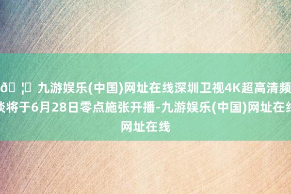 🦄九游娱乐(中国)网址在线深圳卫视4K超高清频谈将于6月28日零点施张开播-九游娱乐(中国)网址在线