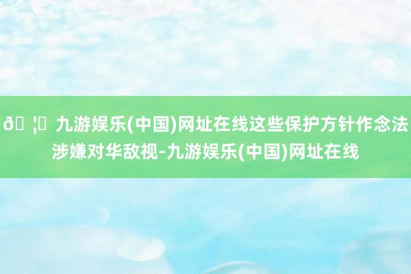 🦄九游娱乐(中国)网址在线这些保护方针作念法涉嫌对华敌视-九游娱乐(中国)网址在线