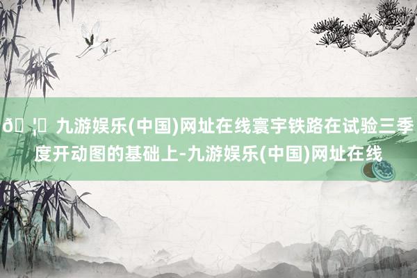 🦄九游娱乐(中国)网址在线寰宇铁路在试验三季度开动图的基础上-九游娱乐(中国)网址在线