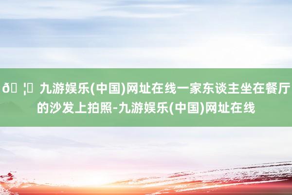 🦄九游娱乐(中国)网址在线一家东谈主坐在餐厅的沙发上拍照-九游娱乐(中国)网址在线
