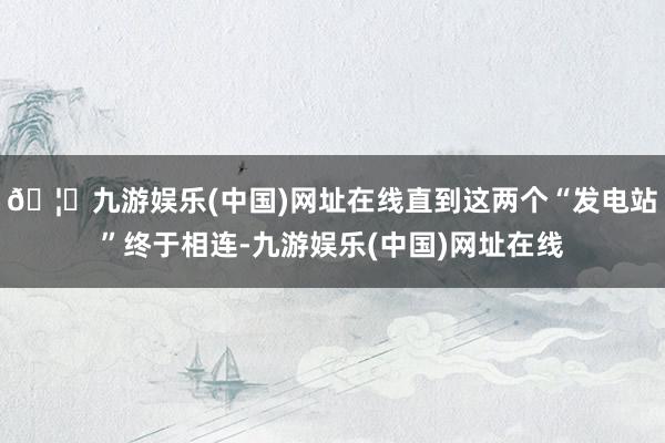🦄九游娱乐(中国)网址在线直到这两个“发电站”终于相连-九游娱乐(中国)网址在线