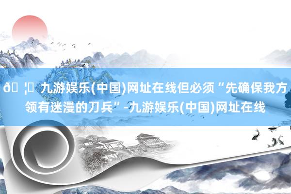 🦄九游娱乐(中国)网址在线但必须“先确保我方领有迷漫的刀兵”-九游娱乐(中国)网址在线