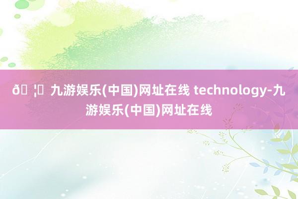 🦄九游娱乐(中国)网址在线 technology-九游娱乐(中国)网址在线