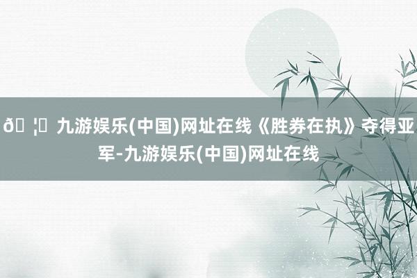 🦄九游娱乐(中国)网址在线《胜券在执》夺得亚军-九游娱乐(中国)网址在线