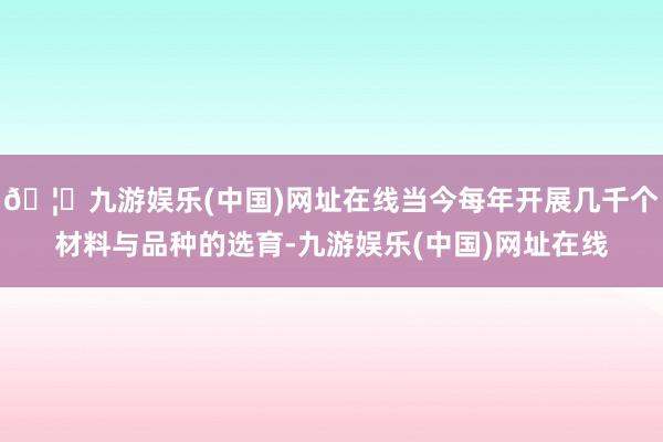 🦄九游娱乐(中国)网址在线当今每年开展几千个材料与品种的选育-九游娱乐(中国)网址在线