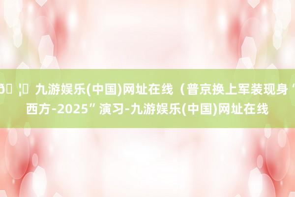 🦄九游娱乐(中国)网址在线（普京换上军装现身“西方-2025”演习-九游娱乐(中国)网址在线