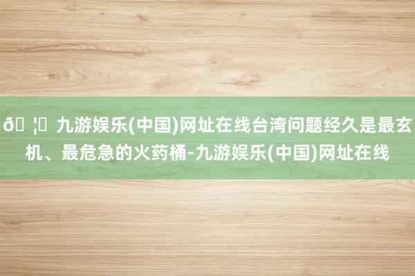 🦄九游娱乐(中国)网址在线台湾问题经久是最玄机、最危急的火药桶-九游娱乐(中国)网址在线