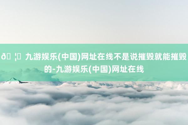🦄九游娱乐(中国)网址在线不是说摧毁就能摧毁的-九游娱乐(中国)网址在线