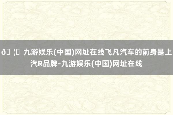 🦄九游娱乐(中国)网址在线飞凡汽车的前身是上汽R品牌-九游娱乐(中国)网址在线