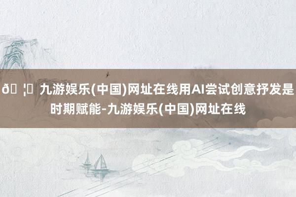 🦄九游娱乐(中国)网址在线用AI尝试创意抒发是时期赋能-九游娱乐(中国)网址在线
