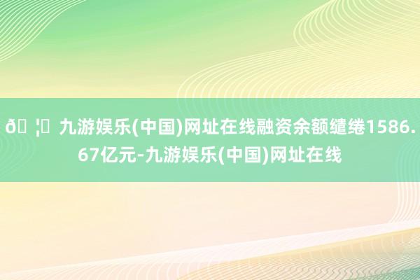 🦄九游娱乐(中国)网址在线融资余额缱绻1586.67亿元-九游娱乐(中国)网址在线