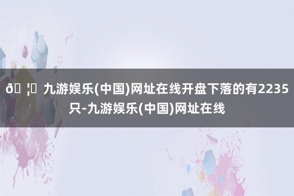 🦄九游娱乐(中国)网址在线开盘下落的有2235只-九游娱乐(中国)网址在线