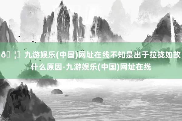 🦄九游娱乐(中国)网址在线不知是出于拉拢如故什么原因-九游娱乐(中国)网址在线