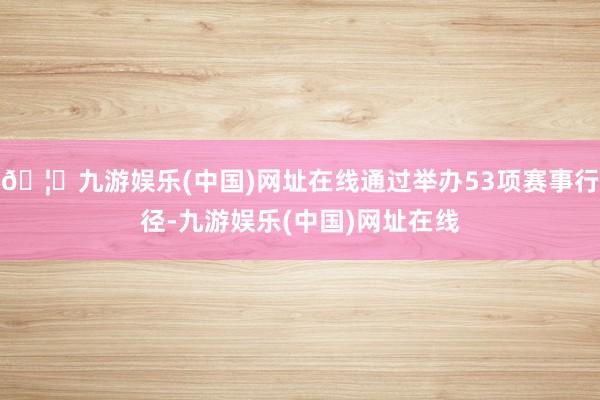 🦄九游娱乐(中国)网址在线通过举办53项赛事行径-九游娱乐(中国)网址在线