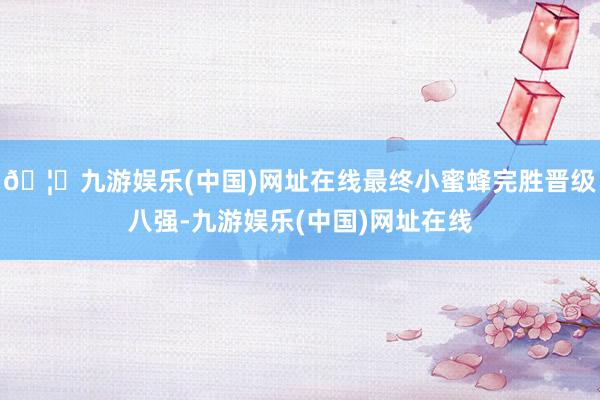 🦄九游娱乐(中国)网址在线最终小蜜蜂完胜晋级八强-九游娱乐(中国)网址在线