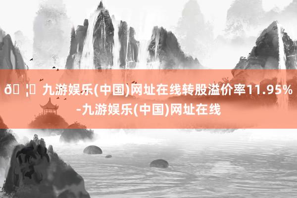 🦄九游娱乐(中国)网址在线转股溢价率11.95%-九游娱乐(中国)网址在线