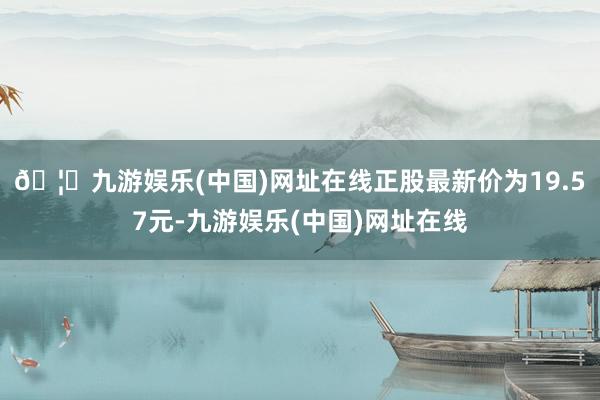 🦄九游娱乐(中国)网址在线正股最新价为19.57元-九游娱乐(中国)网址在线
