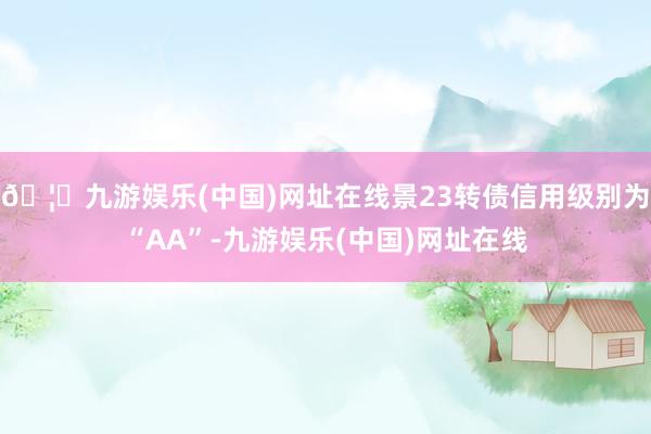 🦄九游娱乐(中国)网址在线景23转债信用级别为“AA”-九游娱乐(中国)网址在线