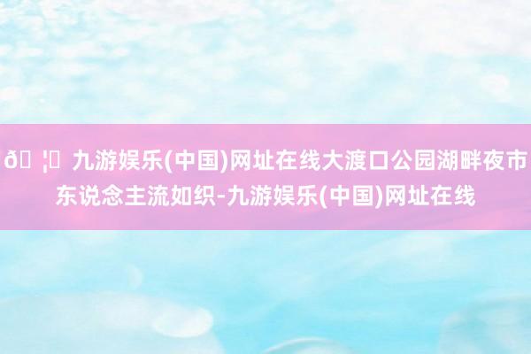 🦄九游娱乐(中国)网址在线大渡口公园湖畔夜市东说念主流如织-九游娱乐(中国)网址在线