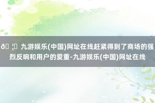 🦄九游娱乐(中国)网址在线赶紧得到了商场的强烈反响和用户的爱重-九游娱乐(中国)网址在线