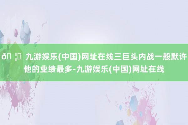 🦄九游娱乐(中国)网址在线三巨头内战一般默许他的业绩最多-九游娱乐(中国)网址在线