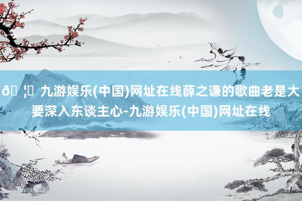🦄九游娱乐(中国)网址在线薛之谦的歌曲老是大要深入东谈主心-九游娱乐(中国)网址在线