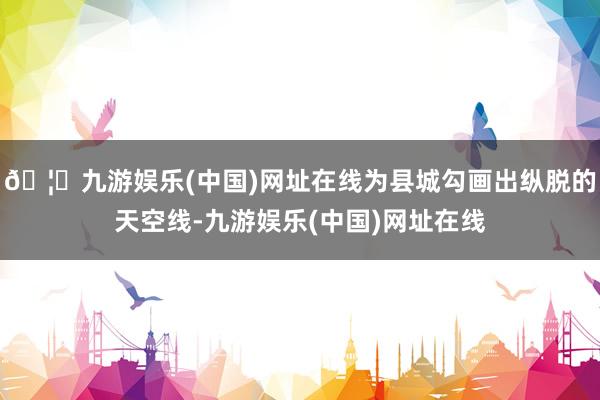🦄九游娱乐(中国)网址在线为县城勾画出纵脱的天空线-九游娱乐(中国)网址在线