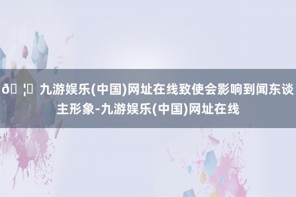 🦄九游娱乐(中国)网址在线致使会影响到闻东谈主形象-九游娱乐(中国)网址在线