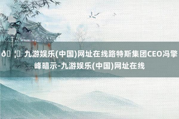 🦄九游娱乐(中国)网址在线路特斯集团CEO冯擎峰暗示-九游娱乐(中国)网址在线