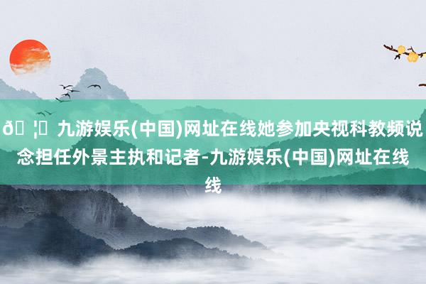 🦄九游娱乐(中国)网址在线她参加央视科教频说念担任外景主执和记者-九游娱乐(中国)网址在线