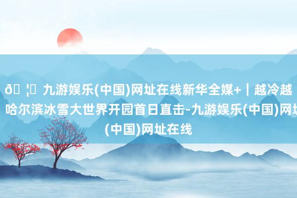 🦄九游娱乐(中国)网址在线新华全媒+｜越冷越欣喜！哈尔滨冰雪大世界开园首日直击-九游娱乐(中国)网址在线