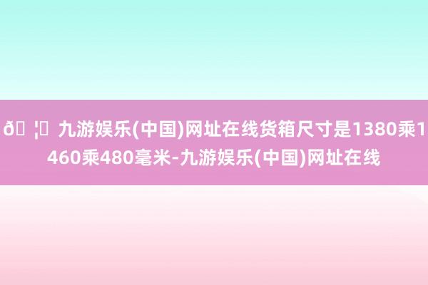 🦄九游娱乐(中国)网址在线货箱尺寸是1380乘1460乘480毫米-九游娱乐(中国)网址在线